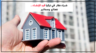شراء عقار في تركيا قيد الإنشاء.. نصائح ومحاذير