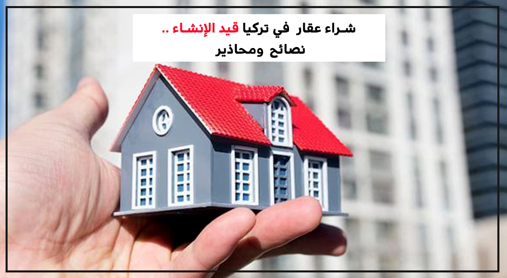 شراء عقار في تركيا قيد الإنشاء.. نصائح ومحاذير